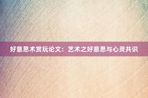 好意思术赏玩论文：艺术之好意思与心灵共识