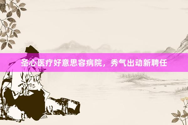 圣心医疗好意思容病院，秀气出动新聘任